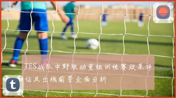 TES战队中野联动重组训练赛效果评估及出线前景全面分析