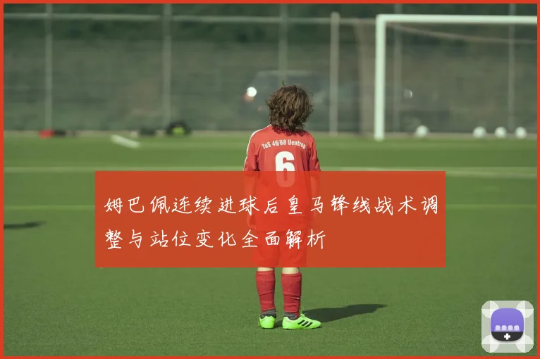 姆巴佩连续进球后皇马锋线战术调整与站位变化全面解析