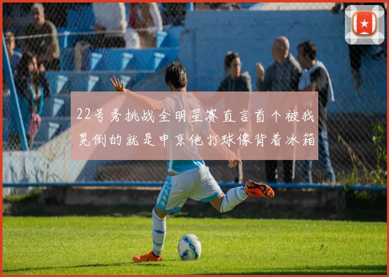 22号秀挑战全明星赛直言首个被我晃倒的就是申京他打球像背着冰箱一样笨重