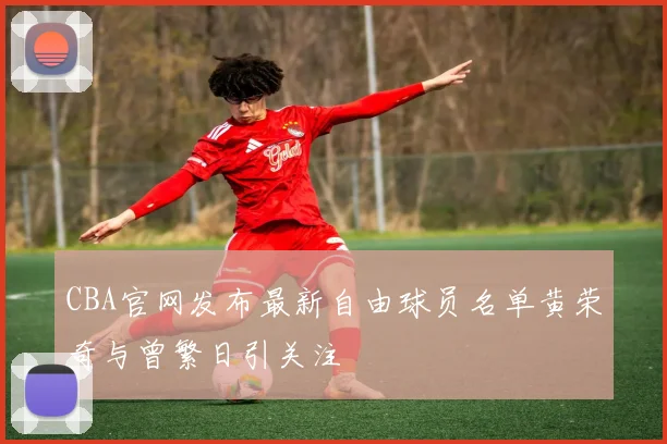 CBA官网发布最新自由球员名单黄荣奇与曾繁日引关注