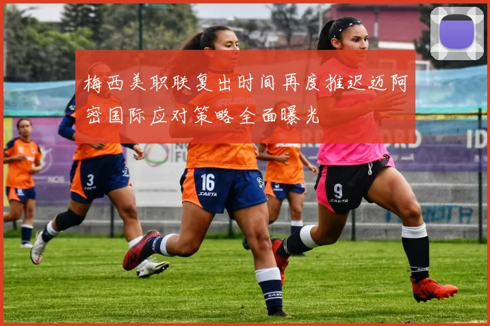 梅西美职联复出时间再度推迟迈阿密国际应对策略全面曝光