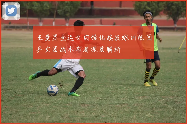 王曼昱全运会前强化接发球训练国乒女团战术布局深度解析