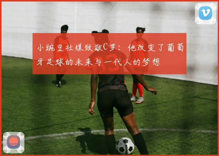 小豌豆社媒致敬C罗：他改变了葡萄牙足球的未来与一代人的梦想