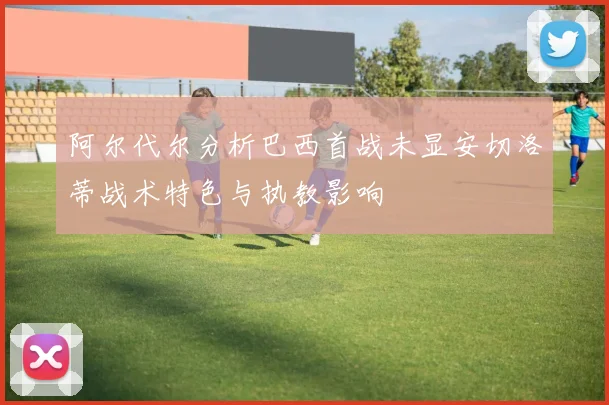 阿尔代尔分析巴西首战未显安切洛蒂战术特色与执教影响