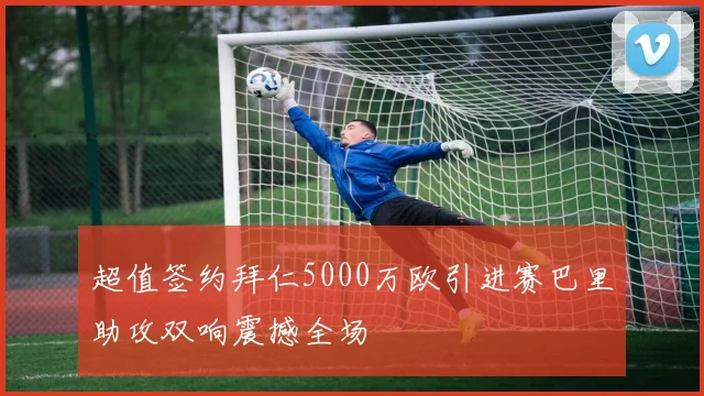 超值签约拜仁5000万欧引进赛巴里助攻双响震撼全场