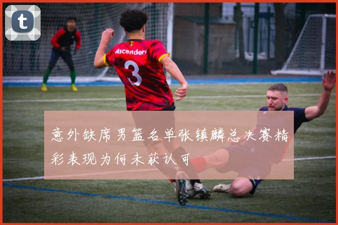 意外缺席男篮名单张镇麟总决赛精彩表现为何未获认可