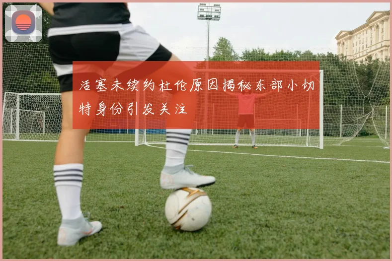 活塞未续约杜伦原因揭秘东部小切特身份引发关注